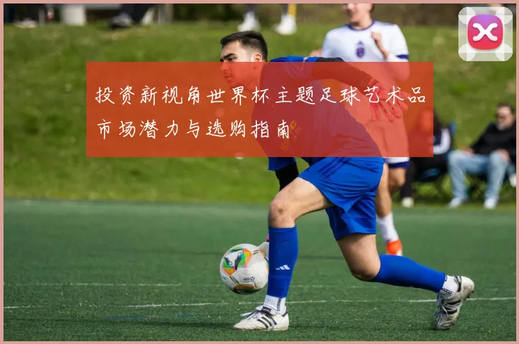 投资新视角世界杯主题足球艺术品市场潜力与选购指南