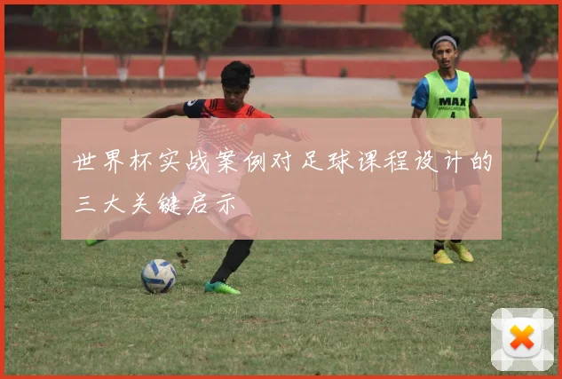 世界杯实战案例对足球课程设计的三大关键启示