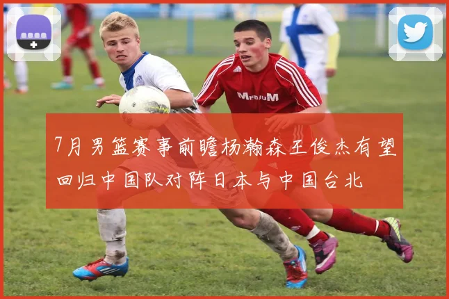 7月男篮赛事前瞻杨瀚森王俊杰有望回归中国队对阵日本与中国台北