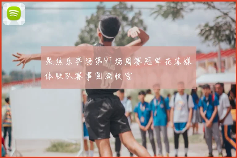 聚焦乐弈场第91场周赛冠军花落媒体联队赛事圆满收官