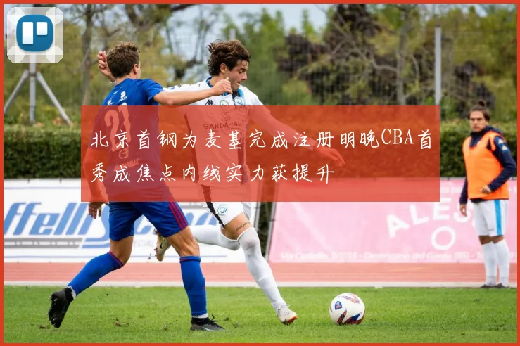 北京首钢为麦基完成注册明晚CBA首秀成焦点内线实力获提升