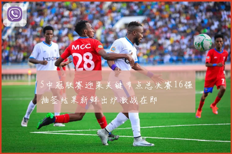 5中冠联赛迎来关键节点总决赛16强抽签结果新鲜出炉激战在即