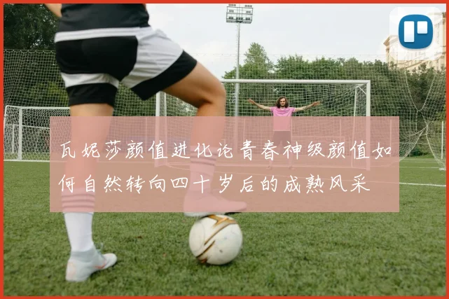 瓦妮莎颜值进化论青春神级颜值如何自然转向四十岁后的成熟风采