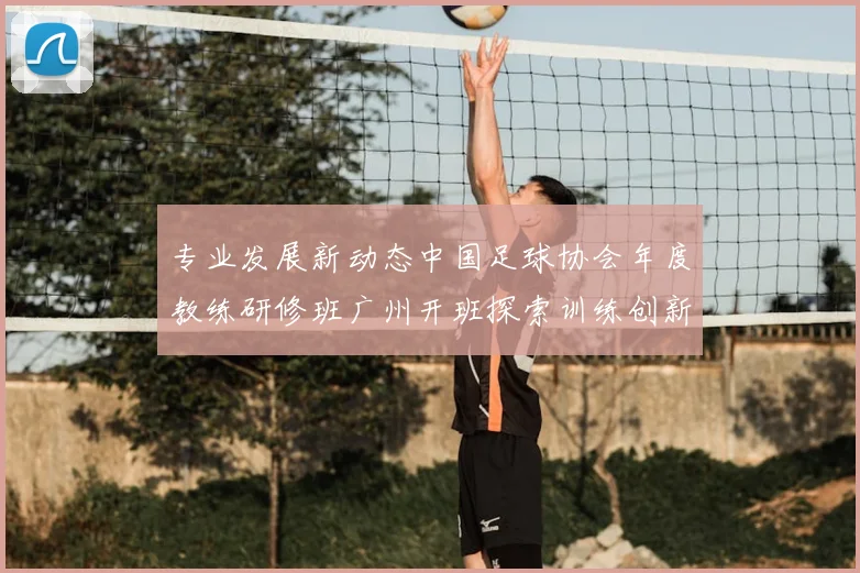 专业发展新动态中国足球协会年度教练研修班广州开班探索训练创新