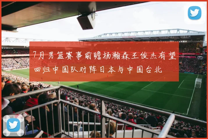 7月男篮赛事前瞻杨瀚森王俊杰有望回归中国队对阵日本与中国台北