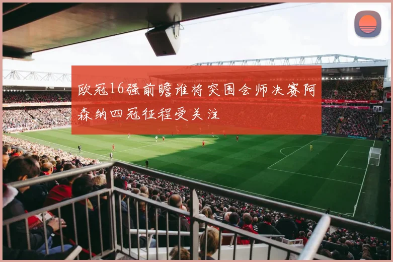 欧冠16强前瞻谁将突围会师决赛阿森纳四冠征程受关注