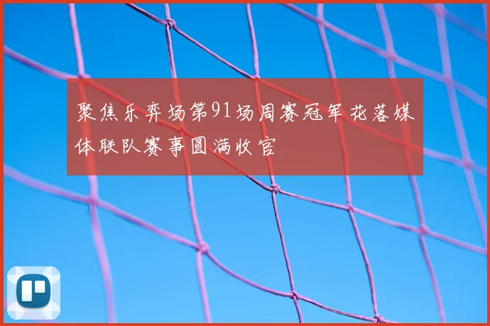 聚焦乐弈场第91场周赛冠军花落媒体联队赛事圆满收官