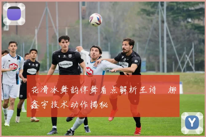 花滑冰舞韵律舞看点解析王诗玥柳鑫宇技术动作揭秘