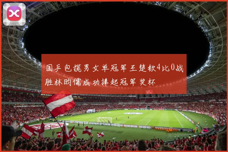国乒包揽男女单冠军王楚钦4比0战胜林昀儒成功捧起冠军奖杯