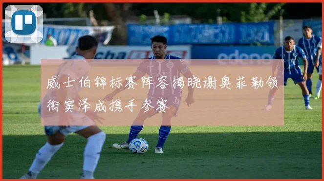 威士伯锦标赛阵容揭晓谢奥菲勒领衔窦泽成携手参赛